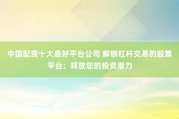 中国配资十大最好平台公司 解锁杠杆交易的股票平台：释放您的投资潜力