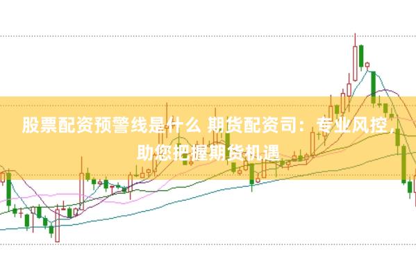 股票配资预警线是什么 期货配资司：专业风控，助您把握期货机遇