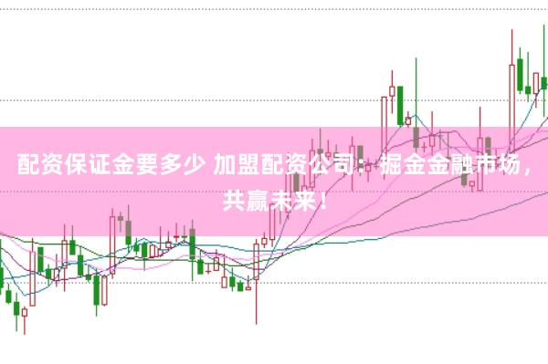 配资保证金要多少 加盟配资公司：掘金金融市场，共赢未来！