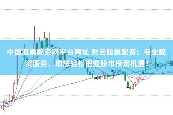 中国股票配资网平台网址 财云股票配资：专业配资服务，助您轻松把握股市投资机遇！