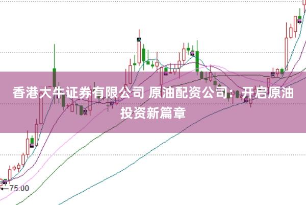 香港大牛证券有限公司 原油配资公司：开启原油投资新篇章
