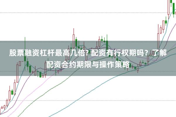 股票融资杠杆最高几倍? 配资有行权期吗？了解配资合约期限与操作策略