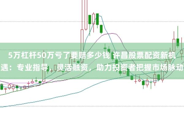 5万杠杆50万亏了要赔多少钱 许昌股票配资新机遇：专业指导，灵活融资，助力投资者把握市场脉动