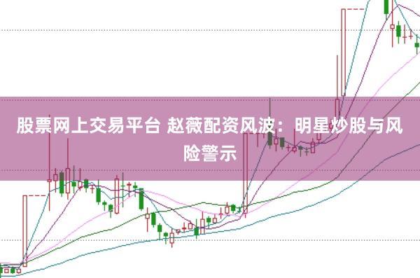 股票网上交易平台 赵薇配资风波：明星炒股与风险警示