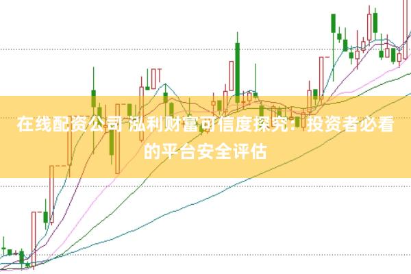在线配资公司 泓利财富可信度探究：投资者必看的平台安全评估