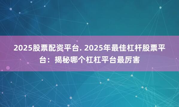 2025股票配资平台. 2025年最佳杠杆股票平台：揭秘哪个杠杠平台最厉害