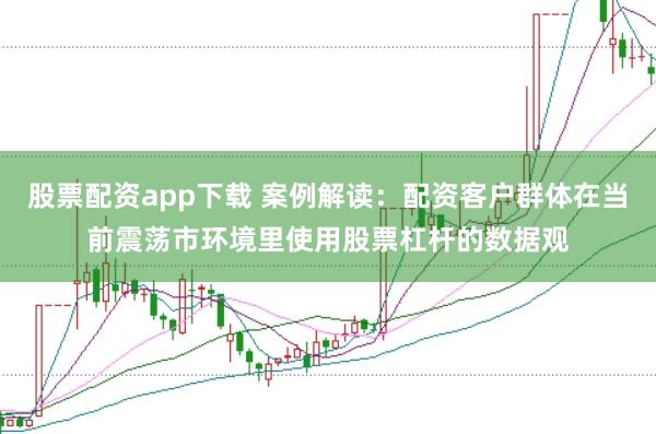 股票配资app下载 案例解读：配资客户群体在当前震荡市环境里使用股票杠杆的数据观