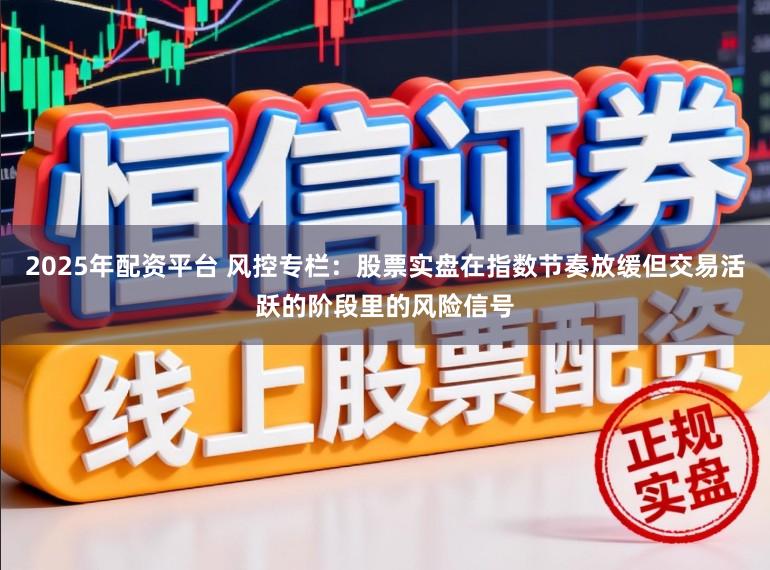 2025年配资平台 风控专栏：股票实盘在指数节奏放缓但交易活跃的阶段里的风险信号