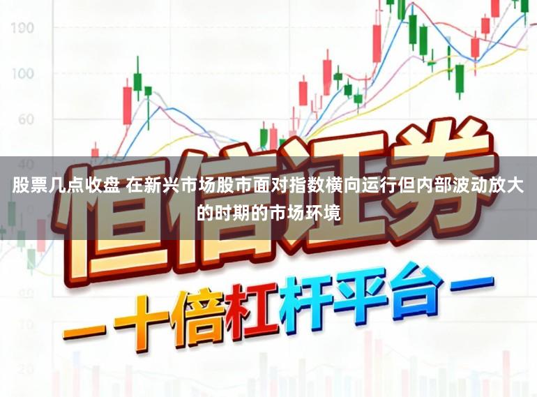 股票几点收盘 在新兴市场股市面对指数横向运行但内部波动放大的时期的市场环境