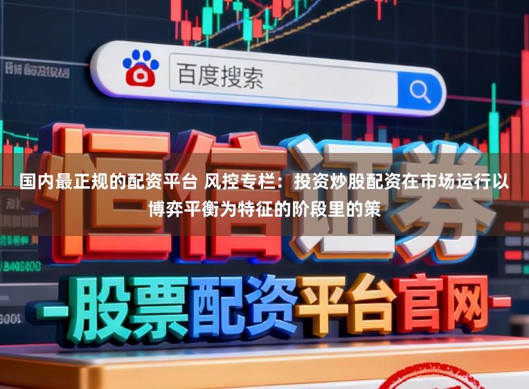 国内最正规的配资平台 风控专栏：投资炒股配资在市场运行以博弈平衡为特征的阶段里的策