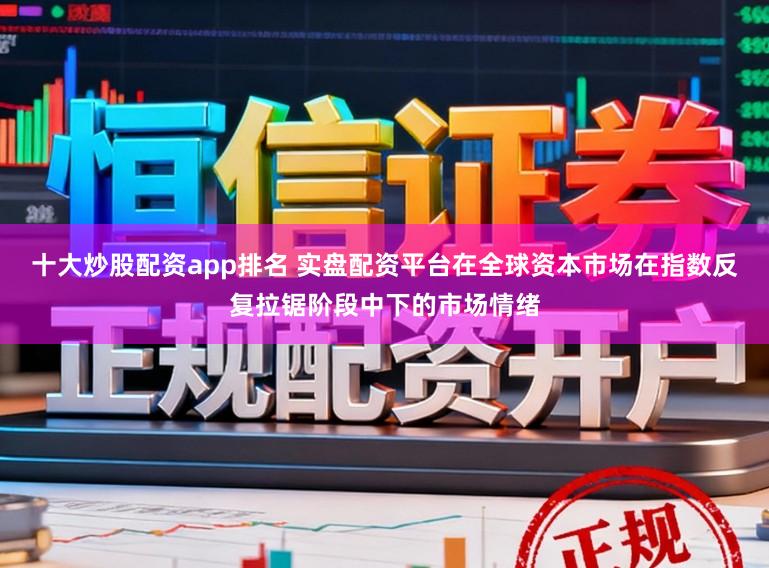 十大炒股配资app排名 实盘配资平台在全球资本市场在指数反复拉锯阶段中下的市场情绪