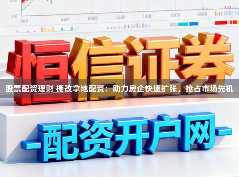 股票配资理财 棚改拿地配资：助力房企快速扩张，抢占市场先机