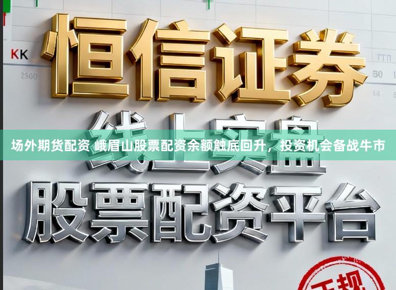 场外期货配资 峨眉山股票配资余额触底回升，投资机会备战牛市